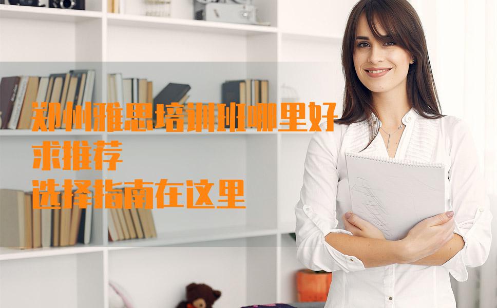 郑州雅思培训班哪里好，求推荐？选择指南在这里