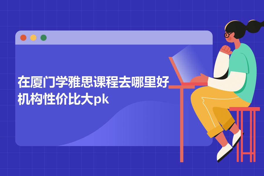 在厦门学雅思课程去哪里好？机构性价比大pk