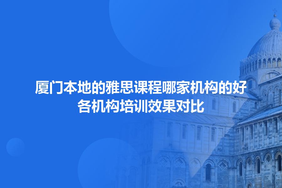 厦门本地的雅思课程哪家机构的好？各机构培训效果对比