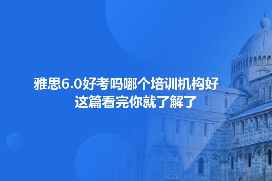 雅思6.0好考吗哪个培训机构好？这篇看完你就了解了