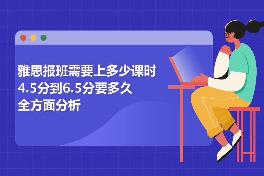 雅思报班需要上多少课时,4.5分到6.5分要多久？全方面分析