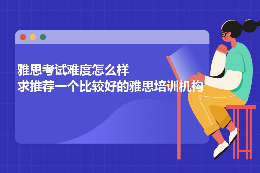 雅思考试难度怎么样，求推荐一个比较好的雅思培训机构？