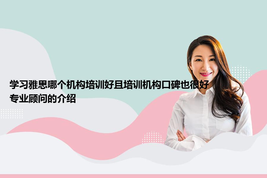 学习雅思哪个机构培训好且培训机构口碑也很好？专业顾问的介绍