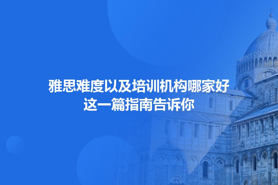 雅思难度有多大?哪个培训机构好？看完这篇你就明白了