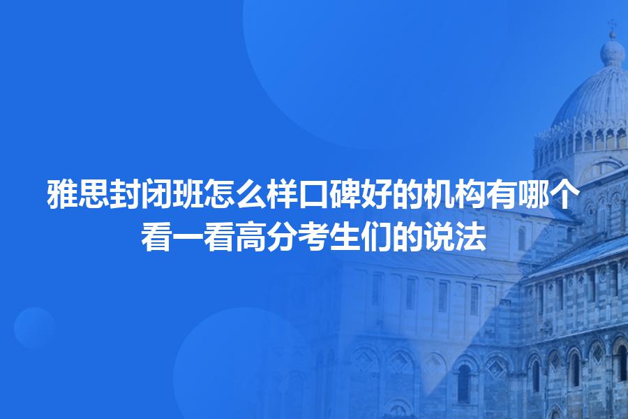 雅思封闭班怎么样口碑好的机构有哪个？看一看高分考生们的说法