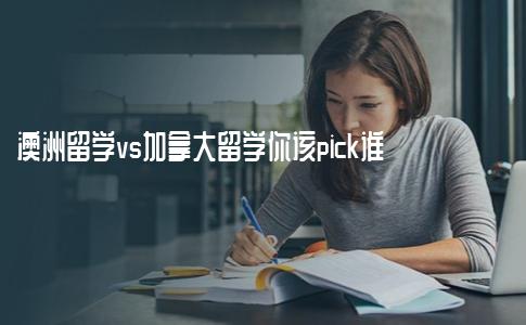 澳洲留学vs加拿大留学你该pick谁？